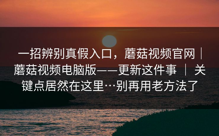一招辨别真假入口，蘑菇视频官网｜蘑菇视频电脑版——更新这件事 ｜ 关键点居然在这里…别再用老方法了
