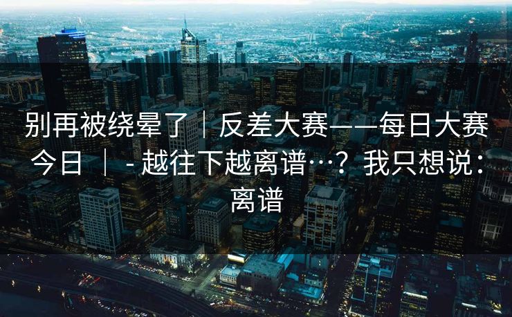 别再被绕晕了｜反差大赛——每日大赛今日 ｜ - 越往下越离谱…？我只想说：离谱