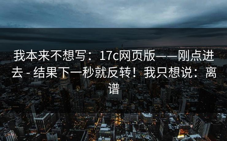 我本来不想写：17c网页版——刚点进去 - 结果下一秒就反转！我只想说：离谱