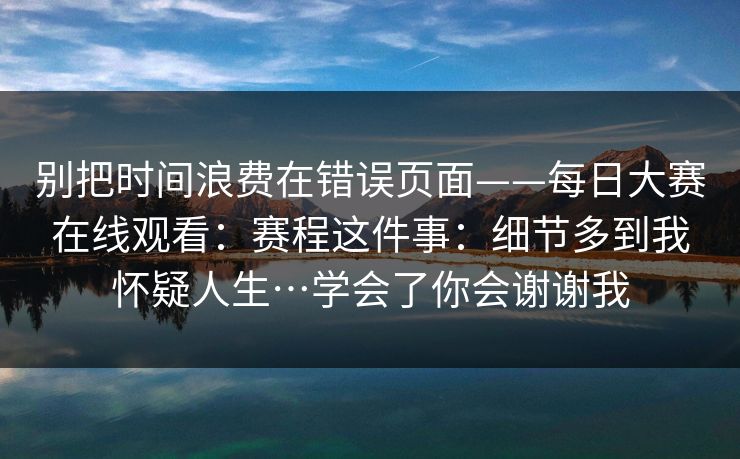 别把时间浪费在错误页面——每日大赛在线观看：赛程这件事：细节多到我怀疑人生…学会了你会谢谢我