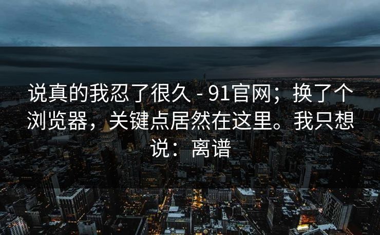 说真的我忍了很久 - 91官网；换了个浏览器，关键点居然在这里。我只想说：离谱