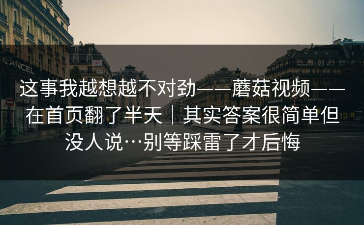 这事我越想越不对劲——蘑菇视频——在首页翻了半天|其实答案很简单但没人说…别等踩雷了才后悔 这事我越想越不对劲——蘑菇视频——在首页翻了半天|其实答案很简单但没人说…别等踩雷了才后悔