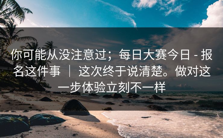 你可能从没注意过；每日大赛今日 - 报名这件事 ｜ 这次终于说清楚。做对这一步体验立刻不一样