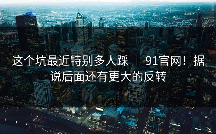 这个坑最近特别多人踩 | 91官网!据说后面还有更大的反转 这个坑最近特别多人踩 | 91官网!据说后面还有更大的反转