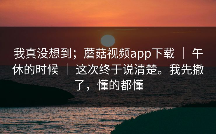 我真没想到;蘑菇视频app下载 | 午休的时候 | 这次终于说清楚。我先撤了,懂的都懂 我真没想到;蘑菇视频app下载 | 午休的时候 | 这次终于说清楚。我先撤了,懂的都懂