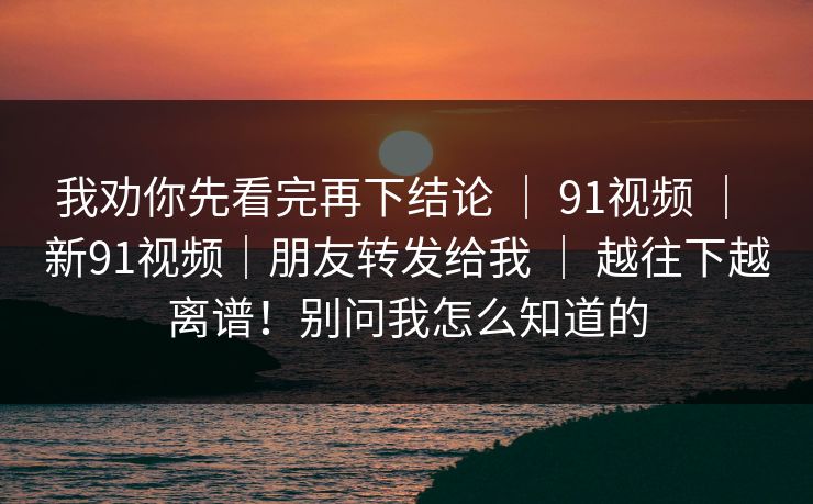 我劝你先看完再下结论 | 91视频 | 新91视频|朋友转发给我 | 越往下越离谱!别问我怎么知道的 我劝你先看完再下结论 | 91视频 | 新91视频|朋友转发给我 | 越往下越离谱!别问我怎么知道的