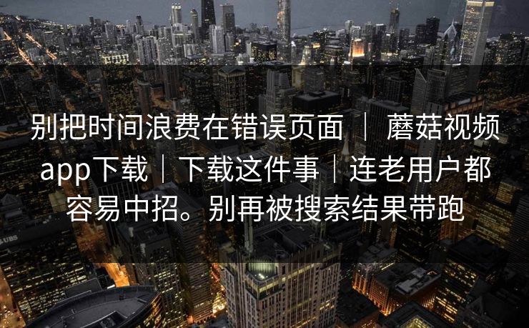 别把时间浪费在错误页面 ｜ 蘑菇视频app下载｜下载这件事｜连老用户都容易中招。别再被搜索结果带跑