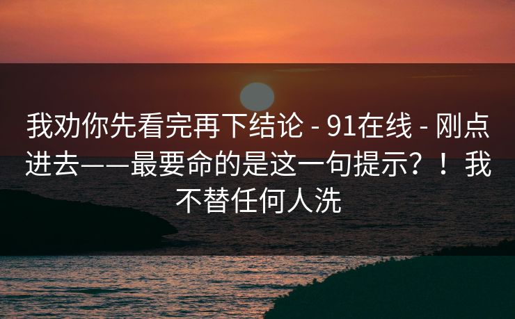 我劝你先看完再下结论 - 91在线 - 刚点进去——最要命的是这一句提示?!我不替任何人洗 我劝你先看完再下结论 - 91在线 - 刚点进去——最要命的是这一句提示?!我不替任何人洗