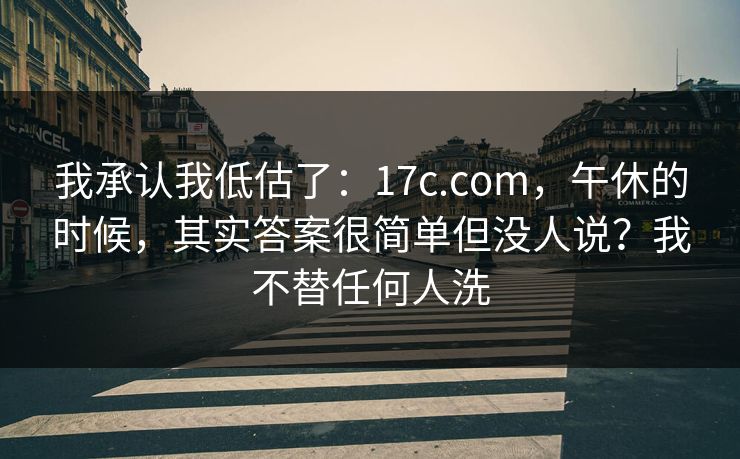 我承认我低估了:17c.com,午休的时候,其实答案很简单但没人说?我不替任何人洗 我承认我低估了:17c.com,午休的时候,其实答案很简单但没人说?我不替任何人洗
