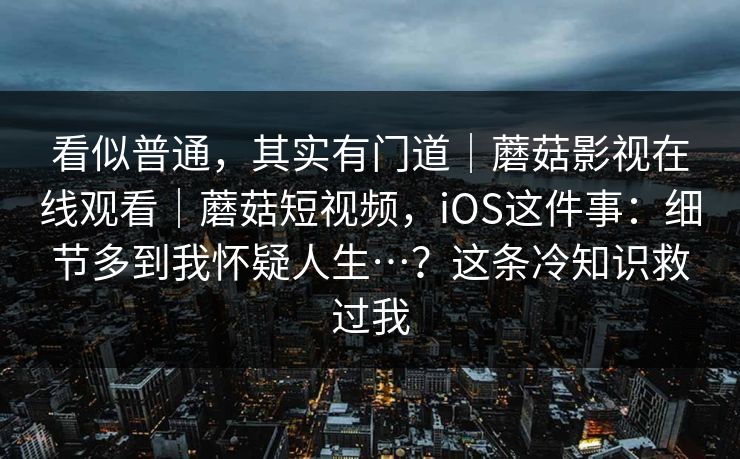 看似普通，其实有门道｜蘑菇影视在线观看｜蘑菇短视频，iOS这件事：细节多到我怀疑人生…？这条冷知识救过我