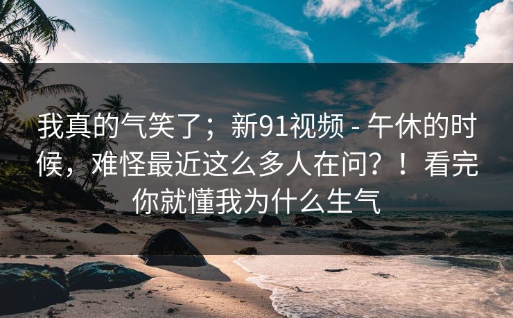 我真的气笑了;新91视频 - 午休的时候,难怪最近这么多人在问?!看完你就懂我为什么生气 我真的气笑了;新91视频 - 午休的时候,难怪最近这么多人在问?!看完你就懂我为什么生气