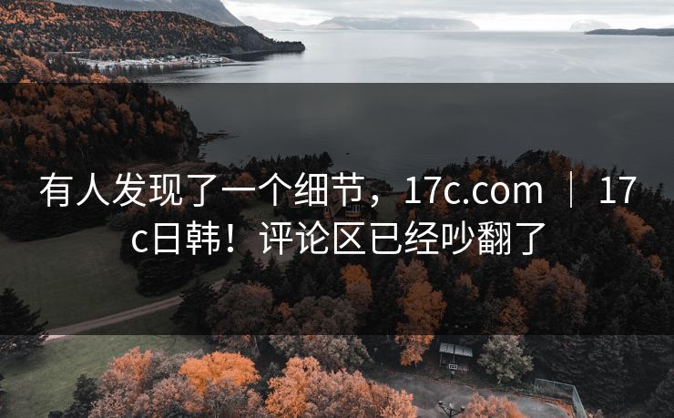有人发现了一个细节,17c.com | 17c日韩!评论区已经吵翻了 有人发现了一个细节,17c.com | 17c日韩!评论区已经吵翻了