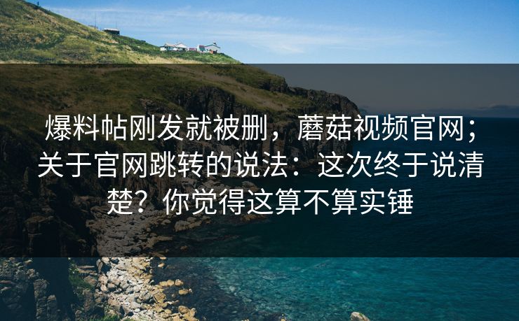 爆料帖刚发就被删,蘑菇视频官网;关于官网跳转的说法:这次终于说清楚?你觉得这算不算实锤 爆料帖刚发就被删,蘑菇视频官网;关于官网跳转的说法:这次终于说清楚?你觉得这算不算实锤