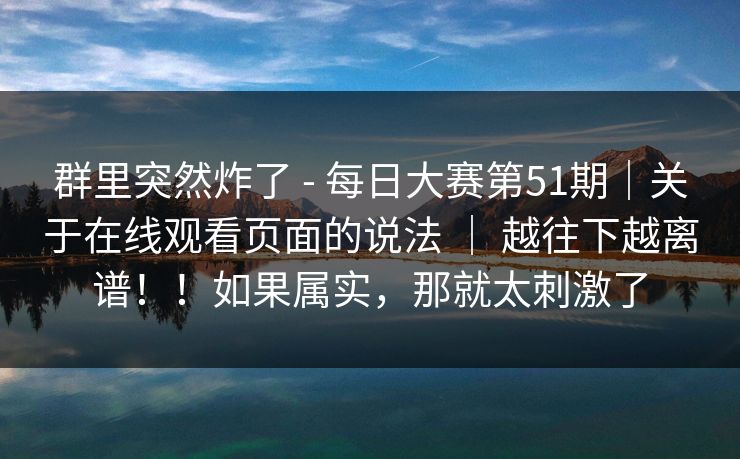 群里突然炸了 - 每日大赛第51期|关于在线观看页面的说法 | 越往下越离谱!!如果属实,那就太刺激了 群里突然炸了 - 每日大赛第51期|关于在线观看页面的说法 | 越往下越离谱!!如果属实,那就太刺激了