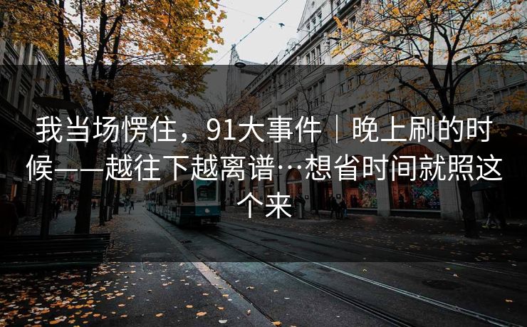我当场愣住,91大事件|晚上刷的时候——越往下越离谱…想省时间就照这个来 我当场愣住,91大事件|晚上刷的时候——越往下越离谱…想省时间就照这个来