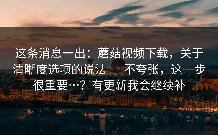 这条消息一出:蘑菇视频下载,关于清晰度选项的说法 | 不夸张,这一步很重要…?有更新我会继续补 这条消息一出:蘑菇视频下载,关于清晰度选项的说法 | 不夸张,这一步很重要…?有更新我会继续补